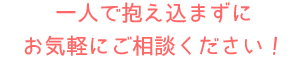 一人で抱え込まず、お気軽にご相談ください!